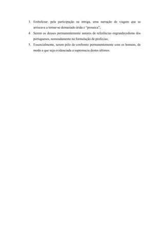 3. Embelezar, pela participação na intriga, uma narração de viagem que se
   arriscava a tornar-se demasiado árida e “prosaica”;
4. Serem os deuses permanentemente autores de referências engrandecedoras dos
   portugueses, nomeadamente na formulação de profecias;
5. Essencialmente, serem pólo de confronto permanentemente com os homens, de
   modo a que seja evidenciada a supremacia destes últimos.
 