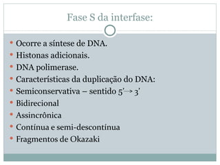 Fase S da interfase: Ocorre a síntese de DNA. Histonas adicionais. DNA polimerase. Características da duplicação do DNA: Semiconservativa – sentido 5 ’  3’ Bidirecional Assincrônica Contínua e semi-descontínua Fragmentos de Okazaki 