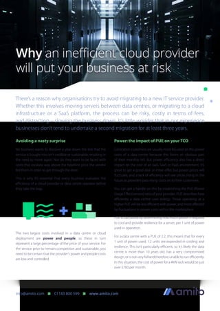 There’s a reason why organisations try to avoid migrating to a new IT service provider.
Whether this involves moving servers between data centres, or migrating to a cloud
infrastructure or a SaaS platform, the process can be risky, costly in terms of fees,
and distracting – slowing the business down. It’s little wonder that in our experience
businesses don’t tend to undertake a second migration for at least three years.
Why an inefficient cloud provider
will put your business at risk
info@amito.com n 01183 800 599 n www.amito.com
Service
YOU
Avoiding a nasty surprise
No business wants to discover a year down the line that the
service it bought into isn’t credible or sustainable, resulting in
the need to move again. Nor do they want to be faced with
costs that escalate way above the headline price the vendor
fed them in order to get through the door.
This is why it’s essential that every business evaluates the
efficiency of a cloud provider or data centre operator before
they take the leap.
The two largest costs involved in a data centre or cloud
deployment are power and people, so these in turn
represent a large percentage of the price of your service. For
the service price to remain competitive and sustainable, you
need to be certain that the provider’s power and people costs
are low and controlled.
Power: the impact of PUE on your TCO
Colocation customers are usually more focused on the power
costs of a data centre because this forms an obvious part
of their monthly bill. But power efficiency also has a direct
impact on the cost of an IaaS, SaaS or PaaS environment. It’s
great to get a good deal or initial offer, but power prices will
fluctuate, and a lack of efficiency will see prices rising in the
future as providers pass rising costs on to their customers.
You can get a handle on this by establishing the PUE (Power
Usage Effectiveness) ratio of your provider. PUE describes how
efficiently a data centre uses energy. Those operating at a
higher PUE will be less efficient with power, and more affected
by fluctuations in power costs within the marketplace.
PUE is calculated by determining how much power is required
to cool and provide resilience for a server, per 1 unit of power
used in operation.
For a data centre with a PUE of 2.2, this means that for every
1 unit of power used, 1.2 units are expended in cooling and
resilience. This isn’t particularly efficient, so it’s likely the data
centre is more than 10 years old, has a very compromised
design,orisnotveryfullandthereforeunabletorunefficiently.
In this situation, the cost of power for a 4kW rack would be just
over £700 per month.
 