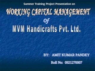 MVM Handicrafts Pvt. Ltd. WORKING CAPITAL MANAGEMENT Of BY:  AMIT KUMAR PANDEY Roll No:  0921270007 Summer Training Project Presentation on 