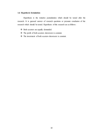 10 
1.6 Hypothesis formulation 
Hypothesis is the tentative journalization which should be tested after the 
research. It is guessed answer of research questions or presume conclusion of the 
research which should be tested. Hypothesis of this research are as follows: 
 Both scooters are equally demanded. 
 The profit of both scooters showroom is constant. 
 The investment of both scooters showroom is constant. 
 