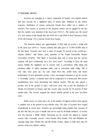 11 
1.7 Literature Review 
Scooters are emerging as a major component of Nepal’s two-wheeler market 
and they account for a significant share of annual sales. Enthused by the market 
response, distributors of various motorcycle brands have rolled out a number of 
scooters. The success of scooters in the domestic market can be gauged by the fact 
that five models were launched in the fiscal year 2010-11. The market saw the arrival 
of a new version of the Honda Dio, the SYM Jet 4 and Orbit II from Taiwanese brand 
SYM, the Fencing 125 cc and the Swish from Suzuki. 
The domestic market saw approximately 21,000 units of scooter s being sold 
in the fiscal year 2010-11. Traders estimate that sales grew to 27,000-28,000 units in 
the last fiscal. “Scooters now have a share of around 30 percent in the overall two-wheeler 
market,” said Saurav Jyoti, chairman of the Nepal Automobile Dealers 
Association (NADA). “The figure is increasing daily and it seems that the scooter 
segment will grow continuously for a few more years.” According to Jyoti, the main 
reason behind the significant rise in scooter sales is convenience while riding and 
maximum utility. It offers maximum utility, and is convenient while riding. This is 
why sales have gone up,” he said. Apart from this, stylish looks and better 
performance of new generation scooter s have encouraged customers to go for scooter 
s. “Normally, scooter s consume more fuel in comparison to a motorcycle. But scooter 
manufacturers have been introducing fuel efficient models. This has also played a 
positive role in the growth of sales,” said Jyoti. Jyoti, who is also the distributor of 
Honda two-wheelers in Nepal, said that scooter sales account for 50 percent of their 
annual sales. The scooter segment has shown notable growth in the past two-three 
years 
Better access to roads and a rise in the number of migrant workers have played 
a catalytic role in the growth of two-wheeler sales. The sales of scooters have surged 
tremendously in recent days. Scooters are increasingly being popular here because of 
the fact that they are easy to handle and can be used by all family members. A scooter 
now has become a family vehicle. Increasing use by women has helped to expand 
scooter sales. Currently, scooter s from Honda, Hero Honda, TVS and Mahindra are 
enjoying rising sales. Honda Dio and the Honda Aviator, claims to hold more than 50 
percent of the two-wheeler market. 
 