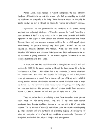 Pramila Khatri, sales manager at Ganesh Enterprises, the sole authorized 
distributor of Suzuki in Nepal, said that scooter sales had been swelling as they fulfil 
the requirement of everybody in the family. “Even those who own a car are going for 
scooter s as they are easy to ride and can be used by everyone in the family,” she said. 
RajuBhetwal, the vice president-sales and marketing of SG Global, recently 
appointed sole authorized distributor of Mahindra scooters for Nepal. According to 
Raju, Mahindra in itself is a big brand. It has a very strong presence and positive 
impression in rural Nepal as other vehicles from Mahindra have proven their caliber. 
However, there had been problems regarding publicity, due to which people started 
underestimating the products although they were good. Therefore, we are new 
focusing on branding Mahindra two-wheelers. Within the first month of our 
operation, 100 scooters have been sold. Showrooms have been made attractive and we 
are successful in pulling customers. In the scooter segment, Mahindra is in third 
position after Honda and Hero Honda. 
In fiscal year 2008-09, six scooters used to sell against the sales of 100 two-wheelers. 
In 2009-10, the number went up to 11, and the figure reached 19 in the first 
four months of in 2010-11. The segment has so far contributed 26 percent to the total 
two wheeler sales. This shows that scooters are developing as one of the popular 
means of transportation in Nepal. This is also the reflection of Nepali society which is 
heading towards massive advancement. Around 50 percent of scooter riders in Nepal 
are female, and the increment in sales means women are getting more independent 
and exercising freedom. The projected sales of scooters would finish somewhere 
around 27,000 to 28,000 units this year. Last year the figure was at 21,000. 
There are various factors contributing to this. Some three-four years ago, one 
would hardly see men riding scoters. They used to shy away from scooters 
considering them feminine machines. Nowadays, you can see a lot of guys riding 
scooters. This is because of television and internet. Also, the society started opening 
up. These machines are now purchased for commuting purpose. As motorcycles by 
nature are aggressive, a lot of people are considering scooters safer. Emergence of 
prosperous middle-class also played a catalytic role in the growth. 
12 
 