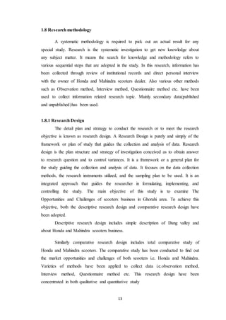 13 
1.8 Research methodology 
A systematic methodology is required to pick out an actual result for any 
special study. Research is the systematic investigation to get new knowledge about 
any subject matter. It means the search for knowledge and methodology refers to 
various sequential steps that are adopted in the study. In this research, information has 
been collected through review of institutional records and direct personal interview 
with the owner of Honda and Mahindra scooters dealer. Also various other methods 
such as Observation method, Interview method, Questionnaire method etc. have been 
used to collect information related research topic. Mainly secondary data(published 
and unpublished)has been used. 
1.8.1 Research Design 
The detail plan and strategy to conduct the research or to meet the research 
objective is known as research design. A Research Design is purely and simply of the 
framework or plan of study that guides the collection and analysis of data. Research 
design is the plan structure and strategy of investigation conceived as to obtain answer 
to research question and to control variances. It is a framework or a general plan for 
the study guiding the collection and analysis of data. It focuses on the data collection 
methods, the research instruments utilized, and the sampling plan to be used. It is an 
integrated approach that guides the researcher in formulating, implementing, and 
controlling the study. The main objective of this study is to examine The 
Opportunities and Challenges of scooters business in Ghorahi area. To achieve this 
objective, both the descriptive research design and comparative research design have 
been adopted. 
Descriptive research design includes simple description of Dang valley and 
about Honda and Mahindra scooters business. 
Similarly comparative research design includes total comparative study of 
Honda and Mahindra scooters. The comparative study has been conducted to find out 
the market opportunities and challenges of both scooters i.e. Honda and Mahindra. 
Varieties of methods have been applied to collect data i.e.observation method, 
Interview method, Questionnaire method etc. This research design have been 
concentrated in both qualitative and quantitative study 
 