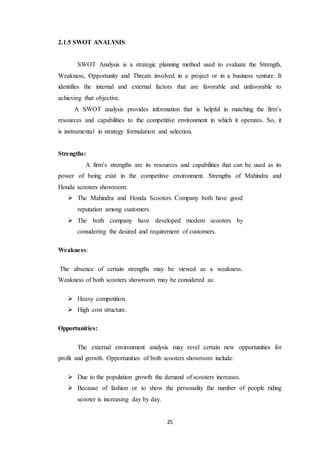 25 
2.1.5 SWOT ANALYSIS: 
SWOT Analysis is a strategic planning method used to evaluate the Strength, 
Weakness, Opportunity and Threats involved in a project or in a business venture. It 
identifies the internal and external factors that are favorable and unfavorable to 
achieving that objective. 
A SWOT analysis provides information that is helpful in matching the firm’s 
resources and capabilities to the competitive environment in which it operates. So, it 
is instrumental in strategy formulation and selection. 
Strengths: 
A firm’s strengths are its resources and capabilities that can be used as its 
power of being exist in the competitive environment. Strengths of Mahindra and 
Honda scooters showroom: 
 The Mahindra and Honda Scooters Company both have good 
reputation among customers. 
 The both company have developed modern scooters by 
considering the desired and requirement of customers. 
Weakness: 
The absence of certain strengths may be viewed as a weakness. 
Weakness of both scooters showroom may be considered as: 
 Heavy competition. 
 High cost structure. 
Opportunities: 
The external environment analysis may revel certain new opportunities for 
profit and growth. Opportunities of both scooters showroom include: 
 Due to the population growth the demand of scooters increases. 
 Because of fashion or to show the personality the number of people riding 
scooter is increasing day by day. 
 