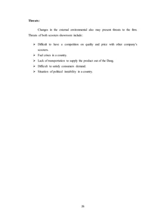26 
Threats: 
Changes in the external environmental also may present threats to the firm. 
Threats of both scooters showroom include: 
 Difficult to have a competition on quality and price with other company’s 
scooters. 
 Fuel crises in a country. 
 Lack of transportation to supply the product out of the Dang. 
 Difficult to satisfy consumers demand. 
 Situation of political instability in a country. 
 