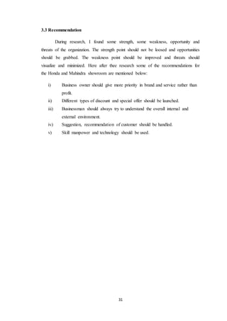 31 
3.3 Recommendation 
During research, I found some strength, some weakness, opportunity and 
threats of the organization. The strength point should not be loosed and opportunities 
should be grabbed. The weakness point should be improved and threats should 
visualize and minimized. Here after thee research some of the recommendations for 
the Honda and Mahindra showroom are mentioned below: 
i) Business owner should give more priority in brand and service rather than 
profit. 
ii) Different types of discount and special offer should be launched. 
iii) Businessman should always try to understand the overall internal and 
external environment. 
iv) Suggestion, recommendation of customer should be handled. 
v) Skill manpower and technology should be used. 
 