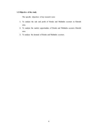 6 
1.2 Objective of the study 
The specific objectives of my research were: 
1. To analyze the sale and profit of Honda and Mahindra scooters in Ghorahi 
area. 
2. To analyze the market opportunities of Honda and Mahindra scooters Ghorahi 
area. 
3. To analyze the demand of Honda and Mahindra scooters. 
 