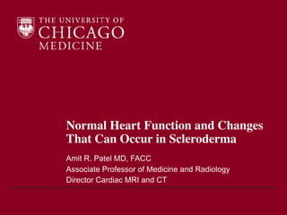 Normal Heart Function and Changes
That Can Occur in Scleroderma
Amit R. Patel MD, FACC
Associate Professor of Medicine and Radiology
Director Cardiac MRI and CT
 