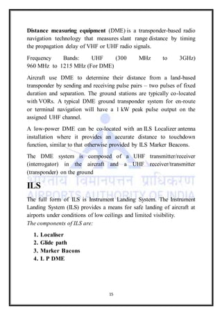15
Distance measuring equipment (DME) is a transponder-based radio
navigation technology that measures slant range distance by timing
the propagation delay of VHF or UHF radio signals.
Frequency Bands: UHF (300 MHz to 3GHz)
960 MHz to 1215 MHz (For DME)
Aircraft use DME to determine their distance from a land-based
transponder by sending and receiving pulse pairs – two pulses of fixed
duration and separation. The ground stations are typically co-located
with VORs. A typical DME ground transponder system for en-route
or terminal navigation will have a 1 kW peak pulse output on the
assigned UHF channel.
A low-power DME can be co-located with an ILS Localizer antenna
installation where it provides an accurate distance to touchdown
function, similar to that otherwise provided by ILS Marker Beacons.
The DME system is composed of a UHF transmitter/receiver
(interrogator) in the aircraft and a UHF receiver/transmitter
(transponder) on the ground
ILS
The full form of ILS is Instrument Landing System. The Instrument
Landing System (ILS) provides a means for safe landing of aircraft at
airports under conditions of low ceilings and limited visibility.
The components of ILS are:
1. Localiser
2. Glide path
3. Marker Bacons
4. L P DME
 