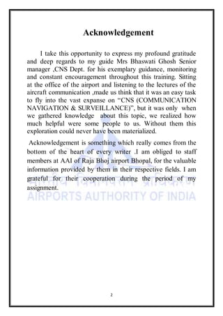2
Acknowledgement
I take this opportunity to express my profound gratitude
and deep regards to my guide Mrs Bhaswati Ghosh Senior
manager ,CNS Dept. for his exemplary guidance, monitoring
and constant encouragement throughout this training. Sitting
at the office of the airport and listening to the lectures of the
aircraft communication ,made us think that it was an easy task
to fly into the vast expanse on “CNS (COMMUNICATION
NAVIGATION & SURVEILLANCE)”, but it was only when
we gathered knowledge about this topic, we realized how
much helpful were some people to us. Without them this
exploration could never have been materialized.
Acknowledgement is something which really comes from the
bottom of the heart of every writer .I am obliged to staff
members at AAI of Raja Bhoj airport Bhopal, for the valuable
information provided by them in their respective fields. I am
grateful for their cooperation during the period of my
assignment.
 