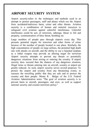 21
AIRPORT SECURITY SYSTEM
Airport security refers to the techniques and methods used in an
attempt to protect passengers, staff and planes which use the Airport
from accidental/malicious harm, crime and other threats. Aviation
security is a combination of human and material resources to
safeguard civil aviation against unlawful interference. Unlawful
interference could be acts of terrorism, sabotage, threat to life and
property, communication of false threat, bombing etc
Large numbers of people pass through airports every day. This
presents potential targets for terrorism and other forms of crime
because of the number of people located in one place. Similarly, the
high concentration of people on large airlines, the potential high death
rate with attacks on aircraft, and the ability to use a hijacked airplane
as a lethal weapon may provide an alluring target for terrorism
Airport security attempts to prevent any threats or potentially
dangerous situations from arising or entering the country. If airport
security does succeed then the chances of any dangerous situation,
illegal items or threats entering into an aircraft, country or airport are
greatly reduced. As such, airport security serves several purposes: To
protect the airport and country from any threatening events, to
reassure the travelling public that they are safe and to protect the
country and their people. Monte R . Belger of the U.S. Federal
Aviation Administration notes "The goal of aviation security is to
prevent harm to aircraft, passengers, and crew, as well as support
national security and counter-terrorism policy."
 