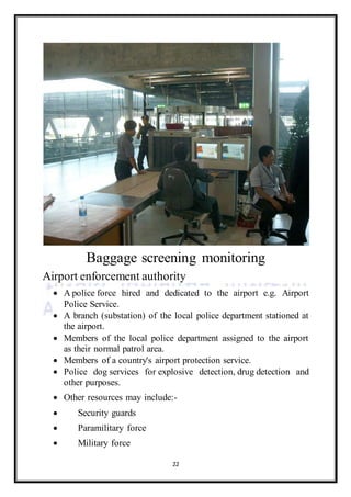 22
Baggage screening monitoring
Airport enforcement authority
 A police force hired and dedicated to the airport e.g. Airport
Police Service.
 A branch (substation) of the local police department stationed at
the airport.
 Members of the local police department assigned to the airport
as their normal patrol area.
 Members of a country's airport protection service.
 Police dog services for explosive detection, drug detection and
other purposes.
 Other resources may include:-
 Security guards
 Paramilitary force
 Military force
 