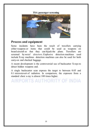 23
TSA passenger screening
Process and equipment
Some incidents have been the result of travellers carrying
either weapons or items that could be used as weapons on
board aircraft so that they can hijack the plane. Travellers are
screened by metal detectors. Explosive detection machines used
include X-ray machines detection machines can also be used for both
carry-on and checked baggage.
A recent development is the controversial use of backscatter X-rays to
detect hidden weapons and.
A single backscatter scan exposes the target to between 0.05 and
0.1 microsievert of radiation. In comparison, the exposure from a
standard chest x-ray is almost 100 times higher.
 