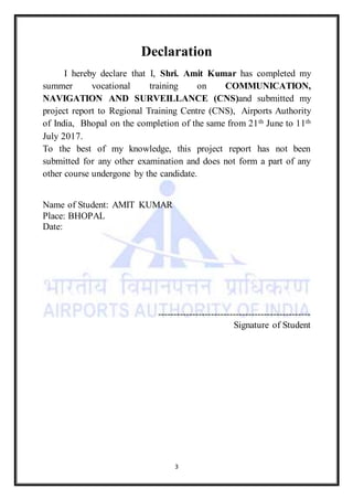 3
Declaration
I hereby declare that I, Shri. Amit Kumar has completed my
summer vocational training on COMMUNICATION,
NAVIGATION AND SURVEILLANCE (CNS)and submitted my
project report to Regional Training Centre (CNS), Airports Authority
of India, Bhopal on the completion of the same from 21th June to 11th
July 2017.
To the best of my knowledge, this project report has not been
submitted for any other examination and does not form a part of any
other course undergone by the candidate.
Name of Student: AMIT KUMAR
Place: BHOPAL
Date:
-------------------------------------------------
Signature of Student
 
