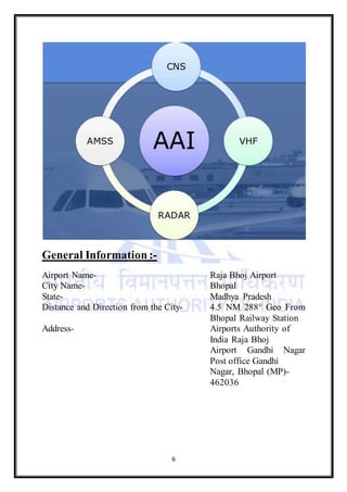 6
General Information :-
Airport Name- Raja Bhoj Airport
City Name- Bhopal
State- Madhya Pradesh
Distance and Direction from the City- 4.5 NM 288° Geo From
Bhopal Railway Station
Address- Airports Authority of
India Raja Bhoj
Airport Gandhi Nagar
Post office Gandhi
Nagar, Bhopal (MP)-
462036
 