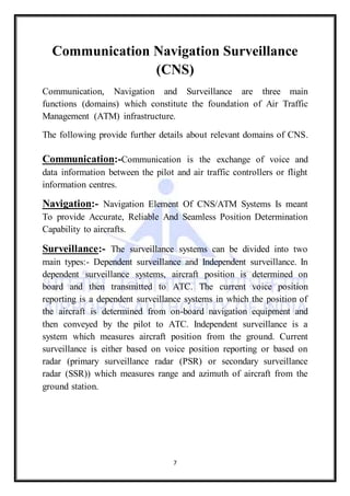 7
Communication Navigation Surveillance
(CNS)
Communication, Navigation and Surveillance are three main
functions (domains) which constitute the foundation of Air Traffic
Management (ATM) infrastructure.
The following provide further details about relevant domains of CNS.
Communication:-Communication is the exchange of voice and
data information between the pilot and air traffic controllers or flight
information centres.
Navigation:- Navigation Element Of CNS/ATM Systems Is meant
To provide Accurate, Reliable And Seamless Position Determination
Capability to aircrafts.
Surveillance:- The surveillance systems can be divided into two
main types:- Dependent surveillance and Independent surveillance. In
dependent surveillance systems, aircraft position is determined on
board and then transmitted to ATC. The current voice position
reporting is a dependent surveillance systems in which the position of
the aircraft is determined from on-board navigation equipment and
then conveyed by the pilot to ATC. Independent surveillance is a
system which measures aircraft position from the ground. Current
surveillance is either based on voice position reporting or based on
radar (primary surveillance radar (PSR) or secondary surveillance
radar (SSR)) which measures range and azimuth of aircraft from the
ground station.
 