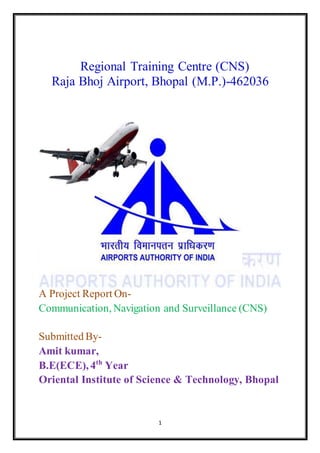 1
Regional Training Centre (CNS)
Raja Bhoj Airport, Bhopal (M.P.)-462036
A Project Report On-
Communication, Navigation and Surveillance (CNS)
Submitted By-
Amit kumar,
B.E(ECE), 4th
Year
Oriental Institute of Science & Technology, Bhopal
 