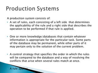 A production system consists of: A set of rules, each consisting of a left side  that determines the applicability of the rule and a right side that describes the operation to be performed if that rule is applied. One or more knowledge/databases that contain whatever information is appropriate for the particular task. Some parts of the database may be permanent, while other parts of it may pertain only to the solution of the current problem. A control strategy that specifies the order in which the rules will be compared to the database and a way of resolving the conflicts that arise when several rules match at once. A rule applier 