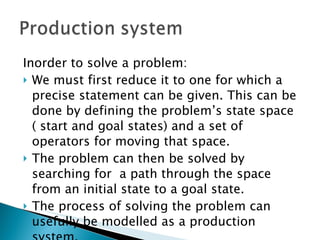 Inorder to solve a problem: We must first reduce it to one for which a precise statement can be given. This can be done by defining the problem’s state space ( start and goal states) and a set of operators for moving that space. The problem can then be solved by searching for  a path through the space from an initial state to a goal state. The process of solving the problem can usefully be modelled as a production system.  