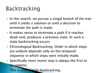 In this search, we pursue a singal branch of the tree until it yields a solution or until a decision to terminate the path is made. It makes sense to terminate a path if it reaches dead-end, produces a previous state. In such a state backtracking occurs Chronological Backtracking: Order in which steps are undone depends only on the temporal sequence in which steps were initially made. Specifically most recent step is always the first to be undone. This is also simple backtracking. 