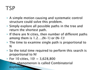 A simple motion causing and systematic control structure could solve this problem. Simply explore all possible paths in the tree and return the shortest path. If there are N cities, then number of different paths among them is 1.2….(N-1) or (N-1)! The time to examine single path is proportional to N So the total time required to perform this search is proportional to N! For 10 cities, 10! = 3,628,800 This phenomenon is called Combinatorial explosion. 