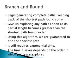 Begin generating complete paths, keeping track of the shortest path found so far. Give up exploring any path as soon as its partial length becomes greater than the shortest path found so far. Using this algorithm, we are guaranteed to find the shortest path. It still requires exponential time. The time it saves depends on the order in which paths are explored.  