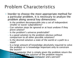 Inorder to choose the most appropriate method for a particular problem, it is necessary to analyze the problem along several key dimensions: Is the problem decomposable into a set of independent smaller or easier subproblems? Can solution steps be ignored or at least undone if they prove unwise? Is the problem’s universe predictable? Is a good solution to the problem obvious without comparison to all other possible solutions? Is the desired solution a state of the world or a path to a state? Is a large amount of knowledge absolutely required to solve the problem or is knowledge important only to constrain the search? Can a computer that is simply given the problem return the solution or will the solution of the problem require interaction between the computer and a person? 