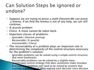 Suppose we are trying to prove a math theorem.We can prove  a lemma. If we find the lemma is not of any help, we can still continue. 8-puzzle problem Chess: A move cannot be taken back. Important classes of problems: Ignorable ( theorem proving) Recoverable ( 8-puzzle) Irrecoverable ( Chess) The recoverability of a problem plays an important role in determining the complexity of the control structure necessary for the problem’s solution. Ignorable problems can be solved using a simple control structure that never backtracks Recoverable problems can be solved by a slightly more complicated control strategy that does sometimes make mistakes Irrecoverable problems will need to be solved by systems that expends a great deal of effort making each decision since decision must be final. 
