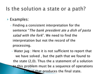 Examples: Finding a consistent interpretation for the sentence “ The bank president ate a dish of pasta salad with the fork ”. We need to find the interpretation but not the record of the processing. Water jug : Here it is not sufficient to report that we have solved , but the path that we found to the state (2,0). Thus the a statement of a solution to this problem must be a sequence of operations ( Plan) that produces the final state. 