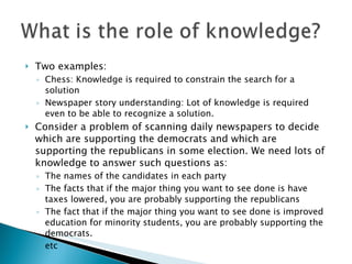 Two examples: Chess: Knowledge is required to constrain the search for a solution Newspaper story understanding: Lot of knowledge is required even to be able to recognize a solution. Consider a problem of scanning daily newspapers to decide which are supporting the democrats and which are supporting the republicans in some election. We need lots of knowledge to answer such questions as: The names of the candidates in each party The facts that if the major thing you want to see done is have taxes lowered, you are probably supporting the republicans The fact that if the major thing you want to see done is improved education for minority students, you are probably supporting the democrats.  etc 