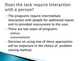 The programs require intermediate interaction with people for additional inputs and to provided reassurance to the user. There are two types of programs: Solitary Conversational:  Decision on using one of these approaches will be important in the choice of  problem solving method. 