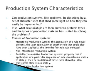 Can production systems, like problems, be described by a set of characteristics that shed some light on how they can easily be implemented? If so, what relationships are there between problem types and the types of production systems best suited to solving the problems? Classes of Production systems: Monotonic Production System: the application of a rule never prevents the later application of another rule that could also have been applied at the time the first rule was selected. Non-Monotonic Production system Partially commutative Production system:  property that if application of a particular sequence of  rules transforms state x to state y, then permutation of those rules allowable, also transforms state x into state y. Commutative Production system 