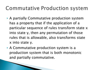 A partially Commutative production system has a property that if the application of a particular sequence of rules transform state x into state y, then any permutation of those rules that is allowable, also transforms state x into state y. A Commutative production system is a production system that is both monotonic and partially commutative.  