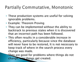 These production systems are useful for solving ignorable problems. Example: Theorem Proving They can be implemented without the ability to backtrack to previous states when it is discovered that an incorrect path has been followed. This often results in a considerable increase in efficiency, particularly because since the database will never have to be restored, It is not necessary to keep track of where in the search process every change was made. They are good for problems where things do not change; new things get created. 