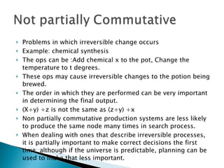 Problems in which irreversible change occurs Example: chemical synthesis The ops can be :Add chemical x to the pot, Change the temperature to t degrees. These ops may cause irreversible changes to the potion being brewed. The order in which they are performed can be very important in determining the final output. (X+y) +z is not the same as (z+y) +x  Non partially commutative production systems are less likely to produce the same node many times in search process. When dealing with ones that describe irreversible processes, it is partially important to make correct decisions the first time, although if the universe is predictable, planning can be used to make that less important. 