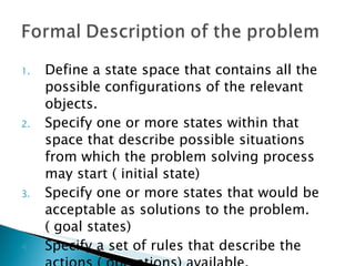 Define a state space that contains all the possible configurations of the relevant objects. Specify one or more states within that space that describe possible situations from which the problem solving process may start ( initial state) Specify one or more states that would be acceptable as solutions to the problem. ( goal states) Specify a set of rules that describe the actions ( operations) available.  