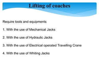 Lifting of coaches
Require tools and equipments
1. With the use of Mechanical Jacks
2. With the use of Hydraulic Jacks
3. With the use of Electrical operated Travelling Crane
4. With the use of Whiting Jacks
 