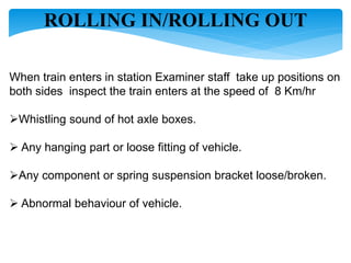 ROLLING IN/ROLLING OUT
When train enters in station Examiner staff take up positions on
both sides inspect the train enters at the speed of 8 Km/hr
Whistling sound of hot axle boxes.
 Any hanging part or loose fitting of vehicle.
Any component or spring suspension bracket loose/broken.
 Abnormal behaviour of vehicle.
 