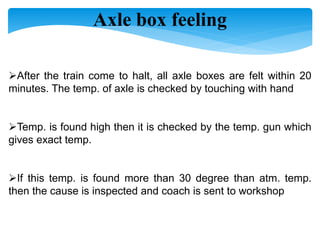 Axle box feeling
After the train come to halt, all axle boxes are felt within 20
minutes. The temp. of axle is checked by touching with hand
Temp. is found high then it is checked by the temp. gun which
gives exact temp.
If this temp. is found more than 30 degree than atm. temp.
then the cause is inspected and coach is sent to workshop
 