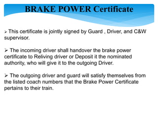 BRAKE POWER Certificate
 This certificate is jointly signed by Guard , Driver, and C&W
supervisor.
 The incoming driver shall handover the brake power
certificate to Reliving driver or Deposit it the nominated
authority, who will give it to the outgoing Driver.
 The outgoing driver and guard will satisfy themselves from
the listed coach numbers that the Brake Power Certificate
pertains to their train.
 