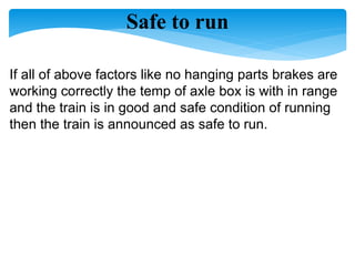 Safe to run
If all of above factors like no hanging parts brakes are
working correctly the temp of axle box is with in range
and the train is in good and safe condition of running
then the train is announced as safe to run.
 