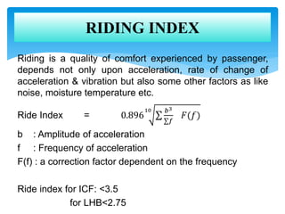 Riding is a quality of comfort experienced by passenger,
depends not only upon acceleration, rate of change of
acceleration & vibration but also some other factors as like
noise, moisture temperature etc.
Ride Index = 0.896
10 𝑏3
𝑓
𝐹(𝑓)
b : Amplitude of acceleration
f : Frequency of acceleration
F(f) : a correction factor dependent on the frequency
Ride index for ICF: <3.5
for LHB<2.75
RIDING INDEX
 