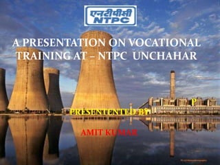 A PRESENTATION ON VOCATIONAL
TRAINING AT – NTPC UNCHAHAR
P
PRESENTENTED BY
AMIT KUMAR
 