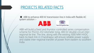 PROJECTS RELATED FACTS
■ ABB to enhance 400 kV transmission line in India with flexible AC
system solution :-
ABB will build a fixed and thyristor-controlled series compensation
scheme for PGCIL’s 412-kilometer long, 400 kV double-circuit inter-
regional tie line. The line, along with the existing 1000 MW HVDC
back-to-back link in Chandrapur, will ensure reliable power supply
and stable inter-regional transfer of power from eastern to southern
India
 