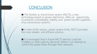 CONCLUSION
■ The flexible ac transmission system (FACTS), a new
technology based on power electronics, offers an opportunity
to enhance controllability, stability, and power transfer capability
of ac transmission systems.
■ In view of the various power system limits, FACTS provides
the most reliable and efficient solution.
■ It is envisaged that in future FACTS devices could be
installed on wide scale by electrical utilities in an attempt to
control the power flows through their networks.
 