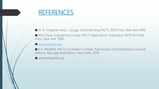 REFERENCES
■ N. G. Hingorani and L. Gyugyi, Understanding FACTS, IEEE Press, New York,1999.
■ IEEE Power Engineering Society, FACTS Applications, Publication 96TP116-0,IEEE
Press, New York, 1996.
■ www.seimens.org
■ K.R. PADIYAR, FACTS Controllers in Power Transmission And Distribution (second
edition), New age publications, New Delhi, 2016.
■ www.Wikipedia.org
 