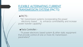 FLEXIBLE ALTERNATING CURRENT
TRANSMISSION SYSTEM (FACTS)
■ FACTS:-
“AC transmission systems incorporating the power
electronic-based to enhance controllability and increase
power transfer capability.”
■ Facts Controller:-
“A power electronic based system & other static equipment
that provide control of one or more AC transmission
parameters.”
 