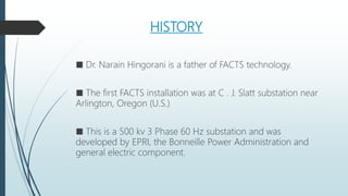 HISTORY
■ Dr. Narain Hingorani is a father of FACTS technology.
■ The first FACTS installation was at C . J. Slatt substation near
Arlington, Oregon (U.S.)
■ This is a 500 kv 3 Phase 60 Hz substation and was
developed by EPRI, the Bonneille Power Administration and
general electric component.
 
