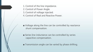 1. Control of the line impedance.
2. Control of Power Angle.
3. Control of voltage injected.
4. Control of Real and Reactive Power.
■ Voltage along the line can be controlled by reactance
shunt compensation.
■ Series line inductance can be controlled by series
capacitive compensation.
■ Transmission angle can be varied by phase shifting.
 